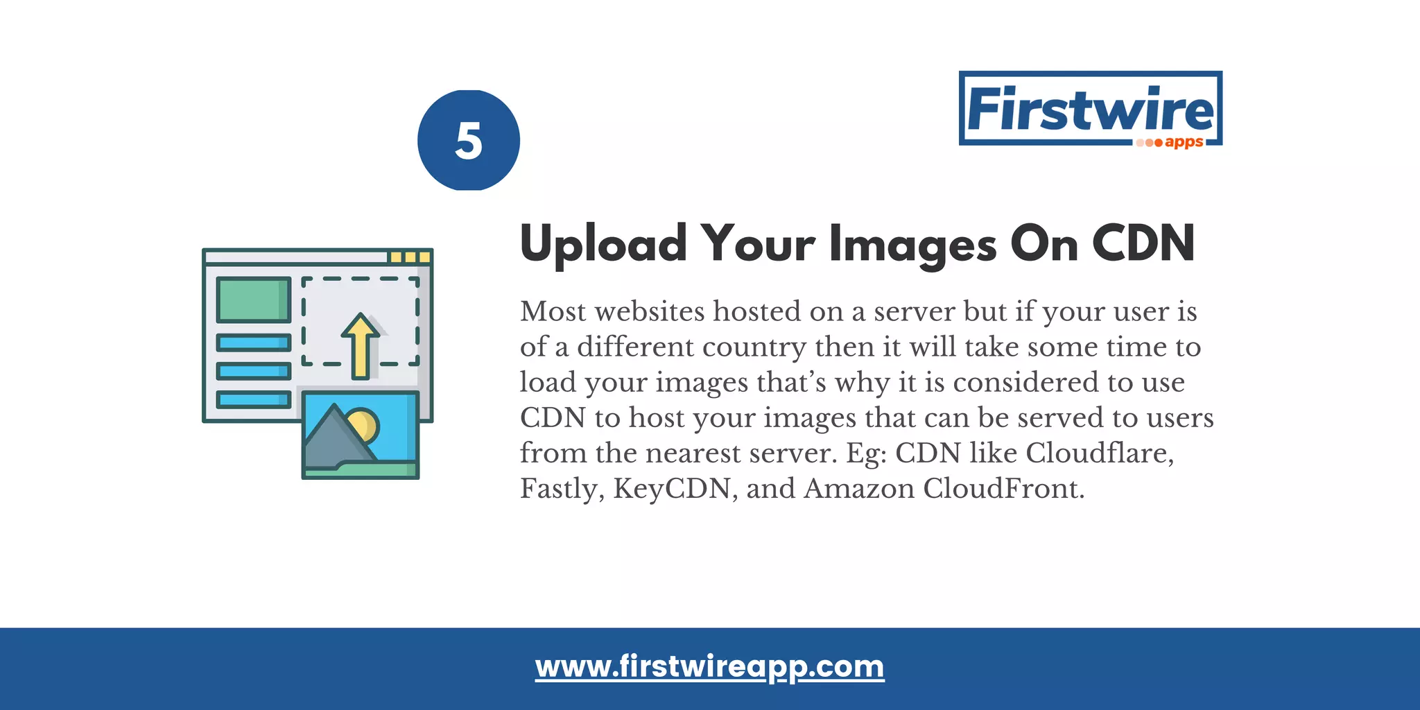 5
Most websites hosted on a server but if your user is
of a different country then it will take some time to
load your images that’s why it is considered to use
CDN to host your images that can be served to users
from the nearest server. Eg: CDN like Cloudflare,
Fastly, KeyCDN, and Amazon CloudFront.
www.firstwireapp.com
Upload Your Images On CDN
 