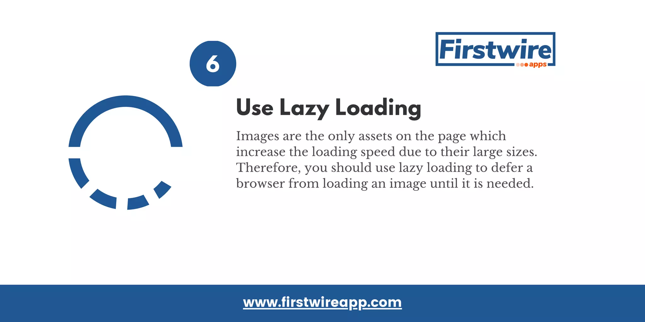 6
Images are the only assets on the page which
increase the loading speed due to their large sizes.
Therefore, you should use lazy loading to defer a
browser from loading an image until it is needed.
www.firstwireapp.com
Use Lazy Loading
 