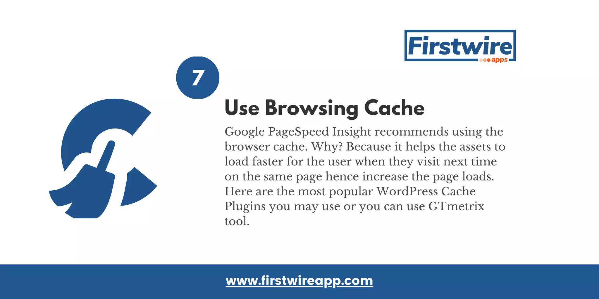 7
Google PageSpeed Insight recommends using the
browser cache. Why? Because it helps the assets to
load faster for the user when they visit next time
on the same page hence increase the page loads.
Here are the most popular WordPress Cache
Plugins you may use or you can use GTmetrix
tool.
www.firstwireapp.com
Use Browsing Cache
 