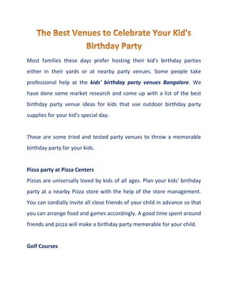 Most families these days prefer hosting their kid's birthday parties
either in their yards or at nearby party venues. Some people take
professional help at the kids' birthday party venues Bangalore. We
have done some market research and come up with a list of the best
birthday party venue ideas for kids that use outdoor birthday party
supplies for your kid's special day.
These are some tried and tested party venues to throw a memorable
birthday party for your kids.
Pizza party at Pizza Centers
Pizzas are universally loved by kids of all ages. Plan your kids' birthday
party at a nearby Pizza store with the help of the store management.
You can cordially invite all close friends of your child in advance so that
you can arrange food and games accordingly. A good time spent around
friends and pizza will make a birthday party memorable for your child.
Golf Courses
 