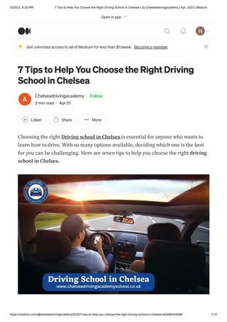 5/20/23, 8:20 PM 7 Tips to Help You Choose the Right Driving School in Chelsea | by Chelseadrivingacademy | Apr, 2023 | Medium
https://medium.com/@chelseadrivingacademy2022/7-tips-to-help-you-choose-the-right-driving-school-in-chelsea-fd2e954d3a89 1/10
7 Tips to Help You Choose the Right Driving
School in Chelsea
Chelseadrivingacademy · Follow
2 min read · Apr 21
Listen Share More
Choosing the right Driving school in Chelsea is essential for anyone who wants to
learn how to drive. With so many options available, deciding which one is the best
for you can be challenging. Here are seven tips to help you choose the right driving
school in Chelsea.
Get unlimited access to all of Medium for less than $1/week. Become a member
Open in app
 