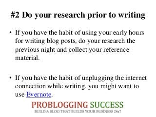 #2 Do your research prior to writing
• If you have the habit of using your early hours
for writing blog posts, do your research the
previous night and collect your reference
material.
• If you have the habit of unplugging the internet
connection while writing, you might want to
use Evernote.
 