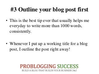 #3 Outline your blog post first
• This is the best tip ever that usually helps me
everyday to write more than 1000 words,
consistently.
• Whenever I put up a working title for a blog
post, I outline the post right away!
 