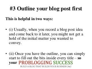 #3 Outline your blog post first
This is helpful in two ways:
• (i) Usually, when you record a blog post idea
and come back to it later, you might not get a
hold of the initial matter you wanted to
convey.
• (ii) Once you have the outline, you can simply
start to fill out the bits inside every title – so
your post will be completed shortly.
 