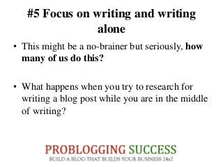 #5 Focus on writing and writing
alone
• This might be a no-brainer but seriously, how
many of us do this?
• What happens when you try to research for
writing a blog post while you are in the middle
of writing?
 