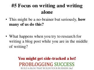 #5 Focus on writing and writing
alone
• This might be a no-brainer but seriously, how
many of us do this?
• What happens when you try to research for
writing a blog post while you are in the middle
of writing?
You might get side-tracked a lot!
 