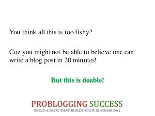 You think all this is too fishy?
Coz you might not be able to believe one can
write a blog post in 20 minutes!
But this is doable!
 
