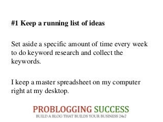 #1 Keep a running list of ideas
Set aside a specific amount of time every week
to do keyword research and collect the
keywords.
I keep a master spreadsheet on my computer
right at my desktop.
 
