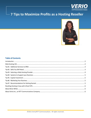  
            7 Tips to Maximize Profits as a Hosting Reseller  
             
             
             
             
             
             
             
             
 
 
 
 
 
Table of Contents 
Introduction ............................................................................................................................................................................ 2 
Web Hosting 101 ..................................................................................................................................................................... 2 
Tip #1:  Additional Services to Offer ....................................................................................................................................... 3 
Tip #2:  Skills You Will Need .................................................................................................................................................... 3 
Tip #3:  Selecting a Web Hosting Provider .............................................................................................................................. 4 
Tip #4:  Systems to Support your Business ............................................................................................................................. 5 
Tip #5:  Capital Investment ..................................................................................................................................................... 5 
Tip #6:  Marketing Your Business ............................................................................................................................................ 5 
Tip #7:  Recommendations for Getting Started ...................................................................................................................... 5 
Reselling Hosting is Easy with cPanel VPS ............................................................................................................................... 6 
About Brian White .................................................................................................................................................................. 6 
About Verio Inc., an NTT Communications Company ............................................................................................................. 6 
 
  
 
 
 

                                                  ©2011 Verio/NTT Communications.  All rights reserved. 
 