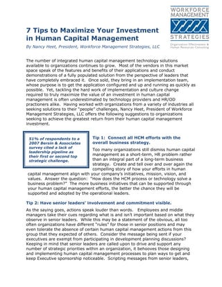 7 Tips to Maximize Your Investment
in Human Capital Management
By Nancy Heet, President, Workforce Management Strategies, LLC
The number of integrated human capital management technology solutions
available to organizations continues to grow. Most of the vendors in this market
space speak of the features and benefits of their applications and conduct
demonstrations of a fully populated solution from the perspective of leaders that
have completely embraced it. Once sold, they bring in an implementation team,
whose purpose is to get the application configured and up and running as quickly as
possible. Yet, tackling the hard work of implementation and culture change
required to truly maximize the value of an investment in human capital
management is often underestimated by technology providers and HR/OD
practioners alike. Having worked with organizations from a variety of industries all
seeking solutions to their ―people‖ challenges, Nancy Heet, President of Workforce
Management Strategies, LLC offers the following suggestions to organizations
seeking to achieve the greatest return from their human capital management
investment.
Tip 1: Connect all HCM efforts with the
overall business strategy.
Too many organizations still dismiss human capital
management as a short-term, HR problem rather
than an integral part of a long-term business
strategy. Create and tell over and over again the
compelling story of how your efforts in human
capital management align with your company’s initiatives, mission, vision, and
values. Answer the question: ―How does the HCM process or technology solve a
business problem?‖ The more business initiatives that can be supported through
your human capital management efforts, the better the chance they will be
supported and adopted by the operational leaders.
Tip 2: Have senior leaders’ involvement and commitment visible.
As the saying goes, actions speak louder than words. Employees and middle
managers take their cues regarding what is and isn’t important based on what they
observe in senior leaders. While this may be a statement of the obvious, all too
often organizations have different ―rules‖ for those in senior positions and may
even tolerate the absence of certain human capital management actions from this
group that they expected of others. Consider the message being sent if your
executives are exempt from participating in development planning discussions?
Keeping in mind that senior leaders are called upon to drive and support any
number of strategic priorities within an organization, it behooves those designing
and implementing human capital management processes to plan ways to get and
keep Executive sponsorship noticeable. Scripting messages from senior leaders,
51% of respondents to a
2007 Bersin & Associates
survey cited a lack of
leadership pipeline as
their first or second top
strategic challenge.
 
