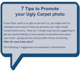 7 Tips to Promote
           your Ugly Carpet photo
If your floor really is as ugly as you say it is, you might want to
strategize some ways to help you promote your Ugly Carpet
Contest photo entry. Here are 7 simple ways we are suggesting to
get you started letting as many people as possible know about
your entry – giving you the best possible chance of winning.
After all, most votes wins!!

The following 7 suggestions are explained in detail below:
 
