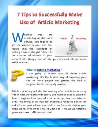 W          hether      you
           marketing an item or a
                                 are

           service, you require to
get site visitors to your site. You
realize that the likelihood of
making a sale is straight related to
the number of visitors to your
internet site. Google doesn't like your internet site for some
weird reason.

             What is Article Marketing?
             I am going to inform you all about article
             marketing. It's the fastest way of exposing your
             site to more people and getting the kind of
             targeted traffic that really matters.

Article marketing includes the sending of an article to as many
free of cost short article directory site internet sites as possible.
Search engines love free of cost write-up directory internet
sites. And finest of all, you are enabling a resource box at the
end of your post where you could conspicuously display your
name along with three links to your site. This would certainly
generate some traffic to your site!
 