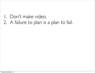 1. Don’t make video.
     2. A failure to plan is a plan to fail.




Thursday, November 8, 12
 