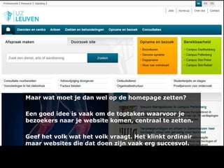 Maar wat moet je dan wel op de homepage zetten?
Een goed idee is vaak om de toptaken waarvoor je
bezoekers naar je website komen, centraal te zetten.
Geef het volk wat het volk vraagt. Het klinkt ordinair
maar websites die dat doen zijn vaak erg succesvol.

 