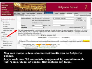 Nog zo'n mooie is deze slimme zoekfunctie van de Belgische
Senaat.
Als je zoek naar 'lid commissie' suggereert hij synoniemen als
'lul', 'penis, 'dupe' of 'roede'. Niet meteen een hulp…

 