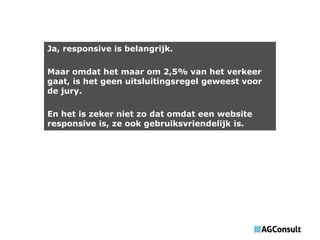 Ja, responsive is belangrijk.
Maar omdat het maar om 2,5% van het verkeer
gaat, is het geen uitsluitingsregel geweest voor
de jury.
En het is zeker niet zo dat omdat een website
responsive is, ze ook gebruiksvriendelijk is.

 
