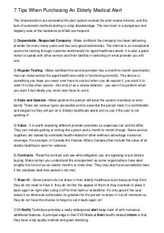 7 Tips When Purchasing An Elderly Medical Alert
The characteristics are somewhat life alert system reviews life alert review minimal, and the
lack of automatic methods testing is a big disadvantage. The rest room is a dangerous and
slippery area of the residence and falls are frequent.
2) Dependable, Respected Company - Make confident the company has been delivering
provider for many many years and has very good testimonials. The internet is an exceptional
source for looking through customer testimonials for aged healthcare alerts. It is also a good
notion to speak with other seniors and their families in selecting on what provider you will
use.
3) Regular Testing - Make confident the service provider has a month-to-month examination
that can make certain the aged healthcare notify is functioning correctly. This device is
something you hope you never ever have to use but when you do require it, you want it to
work! It is like other alarms - this kind of as a smoke detector - you want it to perform when
you want it but ideally you never ever have to use it.
4) Style and Operate - Make positive the person will wear the system (necklace or wrist
band). There are various types accessible and its essential the person feels it is comfortable
and elegant so they will put on it. Elderly healthcare alerts are no use if the user is not
sporting it!
5) Value - It is worth exploring different provider providers as expenses can and do differ.
They can include getting or renting the system and a month to month charge. Some service
suppliers are coated by extended health-related or other wellness advantage insurance
coverage. For example, in Canada the Veteran Affairs Canada often include the value of an
elderly healthcare warn for veterans.
6) Contracts - Read the contract and see what obligation you are agreeing to just before
buying. Make certain you understand the arrangement as some organizations have deal
lengths this kind of as six-twelve months or more time. They may also have cancellation fees
if the complete deal time period is not met.
7) Wear It! - Some seniors do not dress in their elderly healthcare warn because they think
they do not need to have it, they do not like the appear of them or they overlook to place it
back again on right after using it off for their bath or at bedtime. It's only good if the user
wears it so whenever achievable, its greatest for the person to dress in it at all moments so
they do not have the chance to forget to set it back again on!
CVS Notify Technique provides a really widespread alert keep track of with numerous
additional features. A principal edge is that CVS Medical Alert health-related inform is that
they have a top quality method and great checking.

 