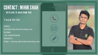 TALK TO US
EMAIL
info@yatharthmarketing.com
PHONE
+91-9099799898
WEBSITE
https ://www.yatharthmarketing.com
CONTACT : MIHIR SHAH
W E ' D L O V E T O H E A R F R O M Y O U !
 
