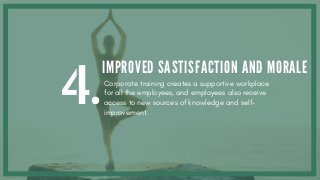 4.
IMPROVED SASTISFACTION AND MORALE
Corporate training creates a supportive workplace
for all the employees, and employees also receive
access to new sources of knowledge and self-
improvement.
 