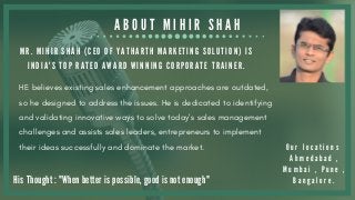 A B O U T M I H I R S H A H
M R . M I H I R S H A H ( C E O O F Y A T H A R T H M A R K E T I N G S O L U T I O N ) I S
I N D I A ' S T O P R A T E D A W A R D W I N N I N G C O R P O R A T E T R A I N E R .
His Thought : "When better is possible, good is not enough"
O u r l o c a t i o n s
A h m e d a b a d ,
M u m b a i , P u n e ,
B a n g a l o r e .
HE believes existing sales enhancement approaches are outdated,
so he designed to address the issues. He is dedicated to identifying
and validating innovative ways to solve today’s sales management
challenges and assists sales leaders, entrepreneurs to implement
their ideas successfully and dominate the market.
 