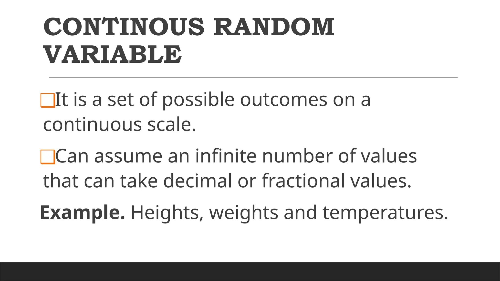 CONTINOUS RANDOM
VARIABLE
❑It is a set of possible outcomes on a
continuous scale.
❑Can assume an infinite number of values
that can take decimal or fractional values.
Example. Heights, weights and temperatures.
 