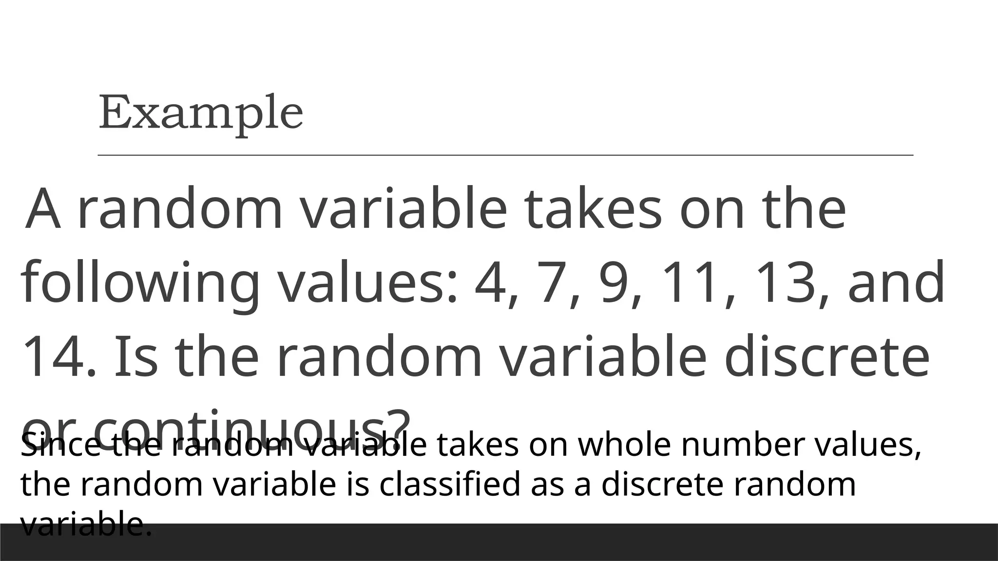 Example
A random variable takes on the
following values: 4, 7, 9, 11, 13, and
14. Is the random variable discrete
or continuous?
Since the random variable takes on whole number values,
the random variable is classified as a discrete random
variable.
 