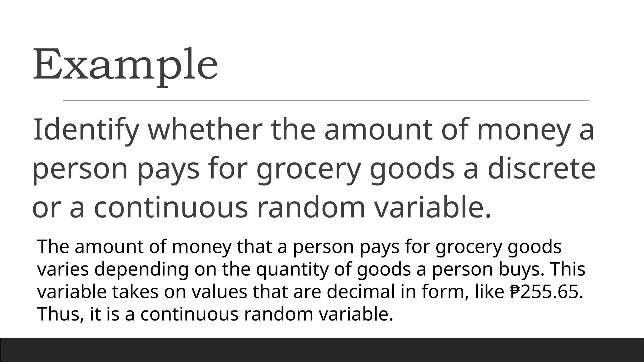 Example
Identify whether the amount of money a
person pays for grocery goods a discrete
or a continuous random variable.
The amount of money that a person pays for grocery goods
varies depending on the quantity of goods a person buys. This
variable takes on values that are decimal in form, like ₱255.65.
Thus, it is a continuous random variable.
 