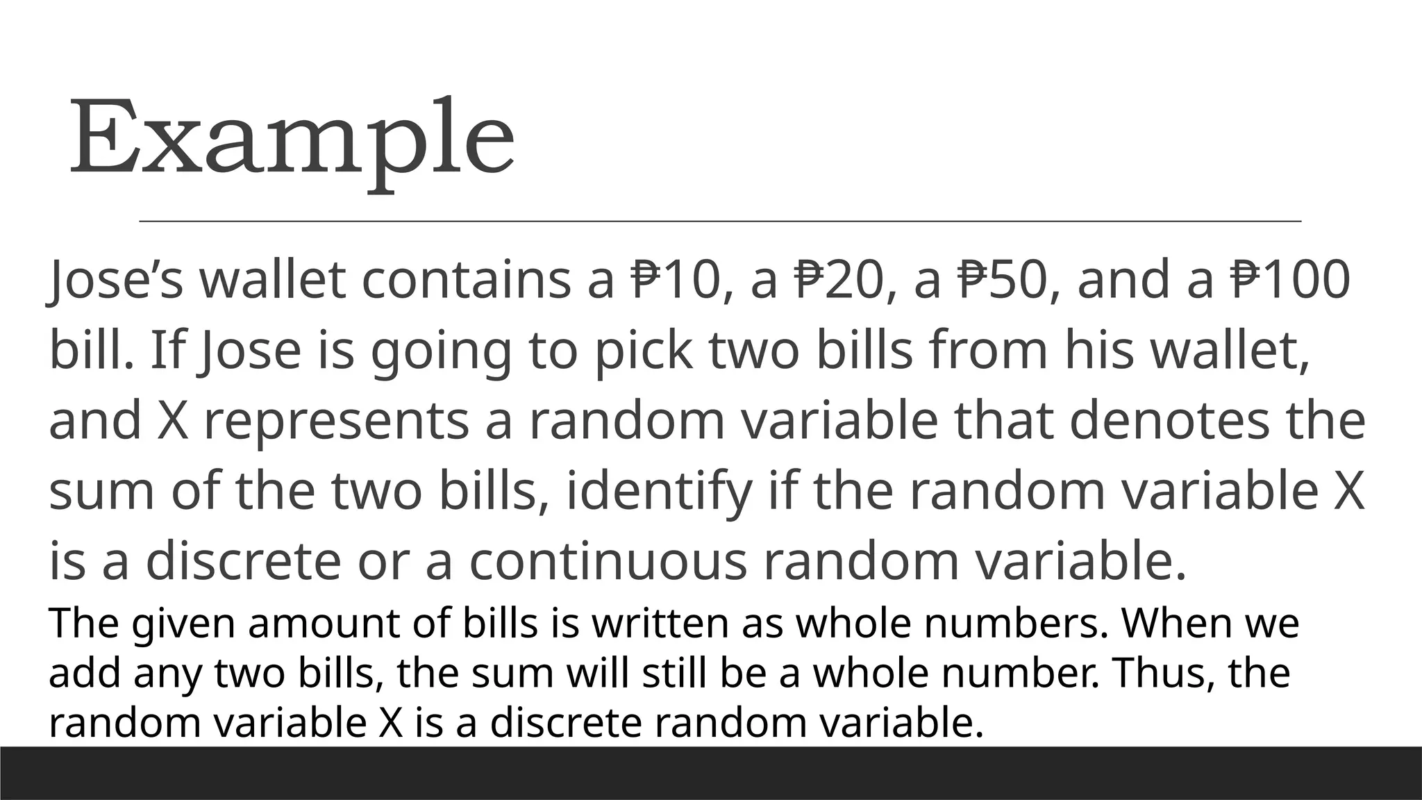 Example
Jose’s wallet contains a ₱10, a ₱20, a ₱50, and a ₱100
bill. If Jose is going to pick two bills from his wallet,
and X represents a random variable that denotes the
sum of the two bills, identify if the random variable X
is a discrete or a continuous random variable.
The given amount of bills is written as whole numbers. When we
add any two bills, the sum will still be a whole number. Thus, the
random variable X is a discrete random variable.
 