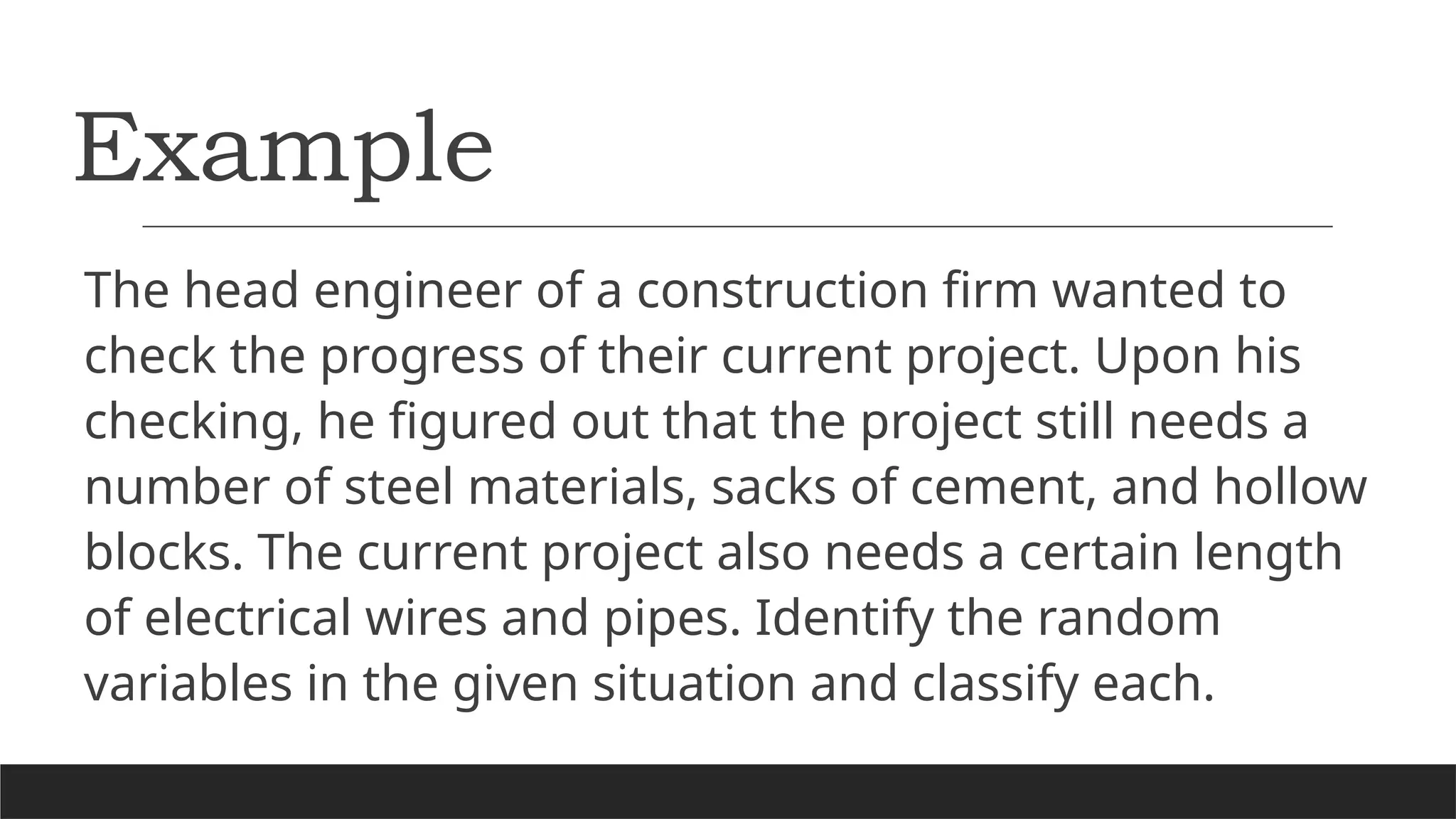 Example
The head engineer of a construction firm wanted to
check the progress of their current project. Upon his
checking, he figured out that the project still needs a
number of steel materials, sacks of cement, and hollow
blocks. The current project also needs a certain length
of electrical wires and pipes. Identify the random
variables in the given situation and classify each.
 