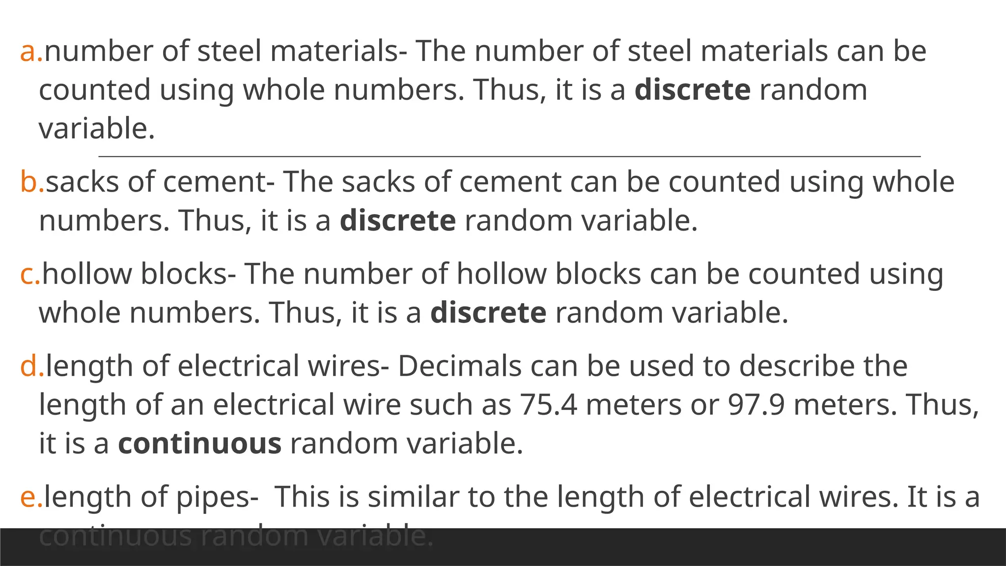 a.number of steel materials- The number of steel materials can be
counted using whole numbers. Thus, it is a discrete random
variable.
b.sacks of cement- The sacks of cement can be counted using whole
numbers. Thus, it is a discrete random variable.
c.hollow blocks- The number of hollow blocks can be counted using
whole numbers. Thus, it is a discrete random variable.
d.length of electrical wires- Decimals can be used to describe the
length of an electrical wire such as 75.4 meters or 97.9 meters. Thus,
it is a continuous random variable.
e.length of pipes- This is similar to the length of electrical wires. It is a
continuous random variable.
 