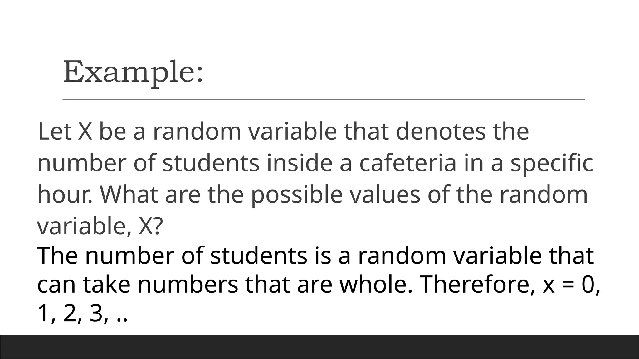 Example:
Let X be a random variable that denotes the
number of students inside a cafeteria in a specific
hour. What are the possible values of the random
variable, X?
The number of students is a random variable that
can take numbers that are whole. Therefore, x = 0,
1, 2, 3, ..
 