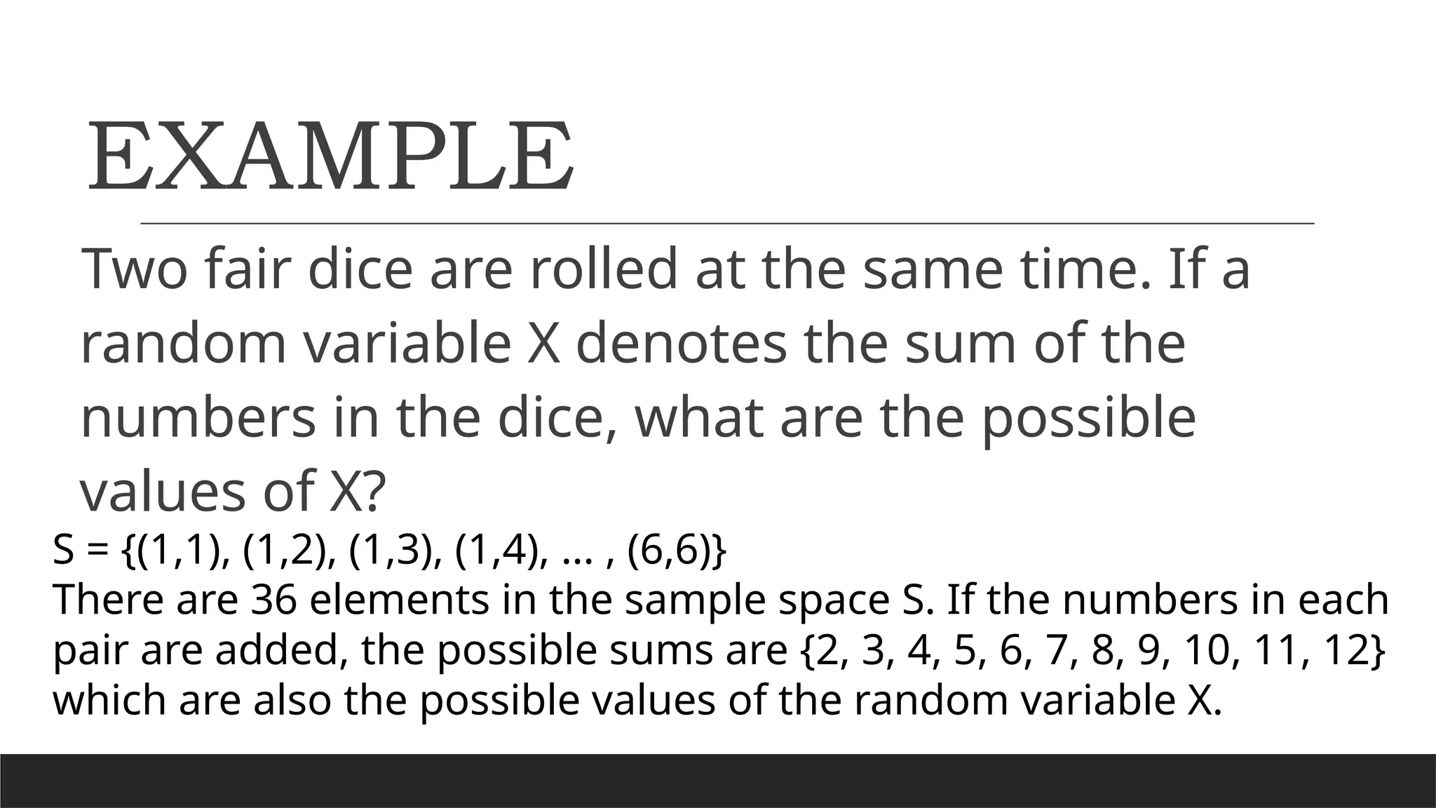EXAMPLE
Two fair dice are rolled at the same time. If a
random variable X denotes the sum of the
numbers in the dice, what are the possible
values of X?
S = {(1,1), (1,2), (1,3), (1,4), ... , (6,6)}
There are 36 elements in the sample space S. If the numbers in each
pair are added, the possible sums are {2, 3, 4, 5, 6, 7, 8, 9, 10, 11, 12}
which are also the possible values of the random variable X.
 