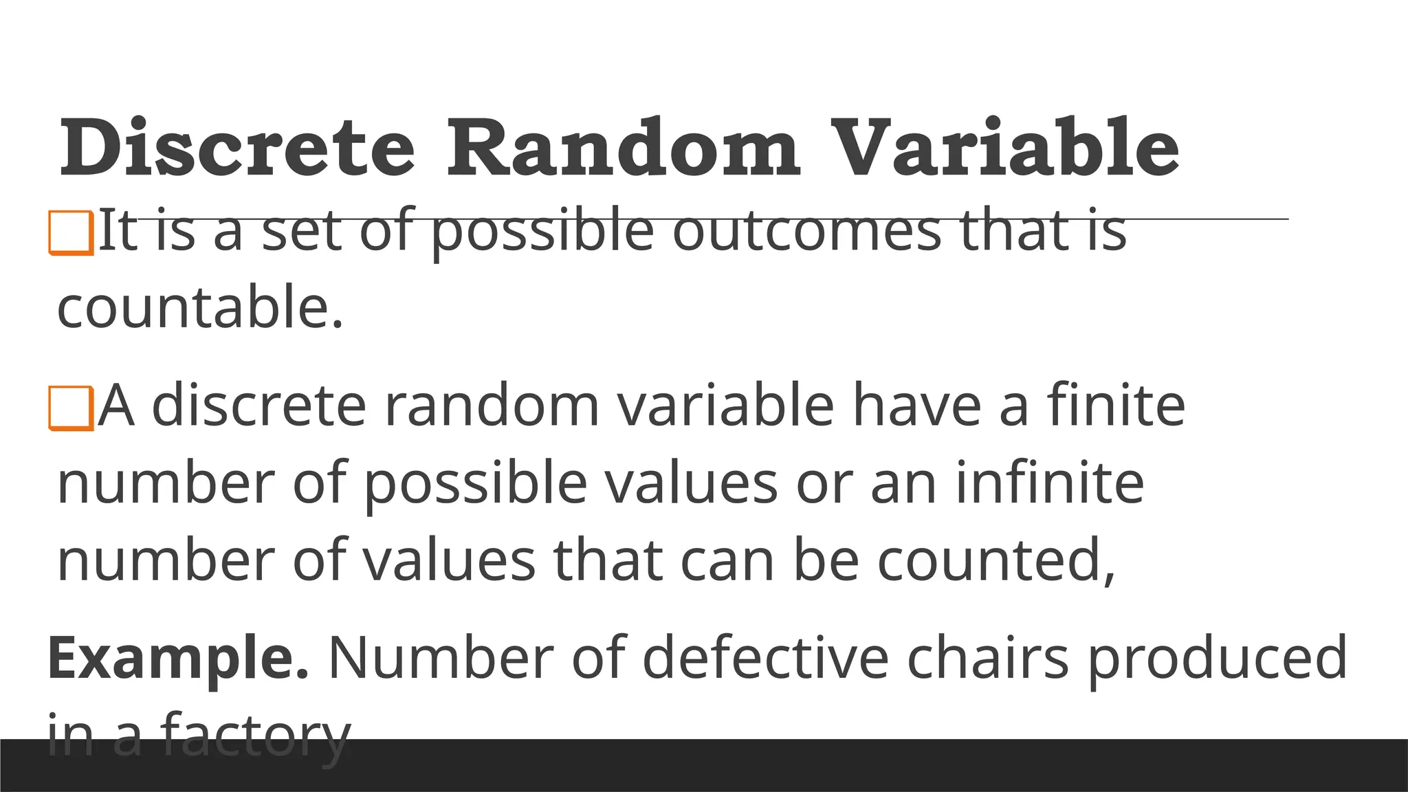Discrete Random Variable
❑It is a set of possible outcomes that is
countable.
❑A discrete random variable have a finite
number of possible values or an infinite
number of values that can be counted,
Example. Number of defective chairs produced
in a factory
 