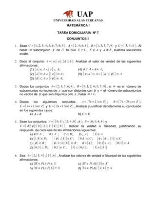 UAP
                                     UNIVERSIDAD ALAS PERUANAS
                                                 MATEMÁTICA I

                                         TAREA DOMICILIARIA Nº 7
                                                  CONJUNTOS II

1. Sean U = { 1; 2 ; 3; 4 ; 5 ; 6 ; 7 ; 8 ; 9 } , A = { 2 ; 4 ; 6 ; 8 } , B = { 1; 3 ; 5 ; 7 ; 9 } y C = { 3; 4 ; 5 } . Al
   hallar un subconjunto X de U tal que X ⊂ C , X ⊂ A y X ⊂ B , cuántas soluciones
                                                                            /              /
   existe.

2. Dado el conjunto A = { a ; { a } ; { φ } ; φ } . Analizar el valor de verdad de las siguientes
   afirmaciones:
          (1) { a } ∈ A ∧ { a } ⊂ A ;                (4) φ ⊂ A ∧ φ ∈ A ;
          (2) { a } ⊂ A ∧ { { a } } ⊂ A ;            (5) { φ ; a } ⊂ A ∧ { { a } ; { φ } } ⊂ A
          (3) { φ } ⊂ A ∧ { { φ } } ∈ A ;

3. Dados los conjuntos A = { 2 ; 3; 5 ; 6 ; 8 } , B = { 0 ; 1; 2; 4 ; 5 ; 7 ; 9 } ; si m es el número de
   subconjuntos no vacíos de A que son disjuntos con B y n el número de subconjuntos
   no vacíos de B que son disjuntos con A , hallar m + n .

4. Dados       los   siguientes      conjuntos:      A = { 7n + 2 n ∈ Z } ;  B = { 7n − 26 n ∈ Z } ;
   C = { 4n + 1 n ∈ Z } y D = { 2n + 1 n ∈ Z } . Analizar y justificar debidamente su conclusión
   en los siguientes casos:
           a) A = B                               b) C = D

5. Sean los conjuntos: A = { { 0 ; 1 } ; { 2 ; 4 ; 8 } ; φ } ; B = { 0 ; 1; 4 ; 8 } y
   C = { φ ; { φ } ; { 0 } ; { 1 } ; 2 ; { 4 } ; { 8 } } . Indicar la verdad o falsedad, justificando su
   respuesta, de cada una de las afirmaciones siguientes:
            a) φ ⊂ A ;               φ∈ A ; C ⊂ B;                  B ⊂ A;      { 1} ∈ A
            b) { 1; 8 } ∈ B ;             { { φ } ; { 1} } ∈ C ; { 0;1} ⊂ C ; { φ ; { φ } ; { 1} } ⊂ C
            c) { φ } ⊂ B ;                { φ ; 1; 2 ; { 8 } } ⊂ B ; φ = { φ } ; { 0 ; 1 } ∈ A ; { 0 ; 1 } ⊂ A
            d) { 0 ; 1 } ⊂ B ; { 0 ; 1 } ∈ C ; { 1 } ⊂ { 0 ; 1 } ;              { 1} ∈ { { 1} }

6. Sea A = { 2 ; { 3; 4 } ; { 5 } ; 6 } . Analizar los valores de verdad o falsedad de las siguientes
   afirmaciones:
          a) ∃X ∈ P ( A) 4 ∈ X                          c) ∃X ∈ P ( A) { 5 } ∈ X
          b) ∃X ∈ P ( A) { 6 } ⊂ X                      d) ∃X ∈ P ( A) { 3 ; 4 } ⊂ X
 