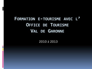 FORMATION E-TOURISME AVEC L’
OFFICE DE TOURISME
VAL DE GARONNE
2010 à 2013

 