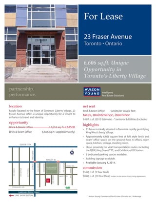 For Lease

                                                                            23 Fraser Avenue


                                                                            6,606 sq.ft. Unique
                                                                            Opportunity in
                                                                            Toronto’s Liberty Village

partnership.
performance.

location                                                                   net rent
Ideally located in the heart of Toronto’s Liberty Village, 23              Brick & Beam Office:            $20.00 per square foot
Fraser Avenue offers a unique opportunity for a tenant to                  taxes, maintenance, insurance
enhance its brand and identity.
                                                                           $4.67 p.s.f. (2010 Estimate) - *Janitorial & Utilities Excluded
opportunity
                                                                           highlights
Brick & Beam Office                               17,055 sq. ft. LEASED
Brick & Beam Office                         6,606 sq.ft. (approximately)      King West Liberty Village.

                                                                              beam’ office space on the ground floor, 6 offices, open
                                                                              space, kitchen, storage, meeting room.
         QUEEN ST. W.




                                                                              Available January 1, 2011.
                               MOWAT AVE.




                                                                           commission
                TYNDELL AVE.




                                                                           $5.00 p.s.f. (5 Year Deal)
                                                                           $8.00 p.s.f. (10 Year Deal) (subject to the terms of our Listing Agreement)
                                                23
 