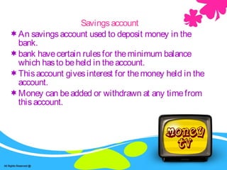 Savings -accountSavingsaccount
An savingsaccount used to deposit money in the
bank.
bank havecertain rulesfor theminimum balance
which hasto beheld in theaccount.
Thisaccount givesinterest for themoney held in the
account.
Money can beadded or withdrawn at any timefrom
thisaccount.
 