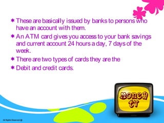 ATM /Debt cards and Credit cards.Thesearebasically issued by banksto personswho
havean account with them.
An ATM card givesyou accessto your bank savings
and current account 24 hoursaday, 7 daysof the
week.
Therearetwo typesof cardsthey arethe
Debit and credit cards.
 