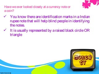  You know thereareidentification marksin aIndian
rupeenotethat will help blind peoplein identifying
thenotes.
 It isusually represented by araised black circleOR
triangle
Haveweever looked closely at acurrency noteor
acoin?
 