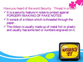 Haveyou heard of theword Security Thread in anote?
It isasecurity featurein notesto protect against
FORGERY/MAKING OF FAKE NOTES
It consist of aribbon which isthreaded through the
paper .
Theribbon isusually madeup of metal foil or plastic
and usually hassometext or numbersengraved on it.
 