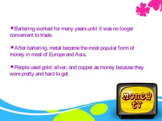Bartering worked for many yearsuntil it wasno longer
convenient to trade.
After bartering, metal becamethemost popular form of
money in most of Europeand Asia.
Peopleused gold, silver, and copper asmoney becausethey
werepretty and hard to get.
 