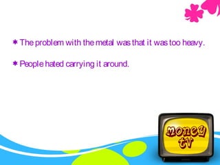 Theproblem with themetal wasthat it wastoo heavy.
Peoplehated carrying it around.
 
