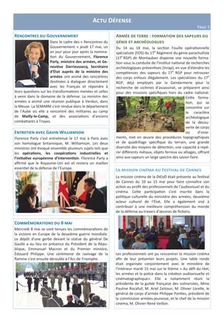 Actu Défense
Page 3
La mission cinéma au Festival de Cannes
La mission cinéma de la DICoD était présente au festival
de Cannes du 10 au 15 mai pour faire connaître son
action au profit des professionnels de l’audiovisuel et du
cinéma. Cette participation s’est inscrite dans la
politique culturelle du ministère des armées, deuxième
acteur culturel de l’État. Elle a également visé à
contribuer à une meilleure compréhension du monde
de la défense au travers d’œuvres de fictions.
Les professionnels ont pu rencontrer la mission cinéma
afin de leur présenter leurs projets. Une table ronde
était organisée conjointement avec le ministère de
l’Intérieur mardi 15 mai sur le thème « Au défi du réel,
les armées et la police dans la création audiovisuelle et
cinématographique». Elle a notamment réuni la
présidente de la guilde française des scénaristes, Mme
Pauline Rocafull, M. Ariel Zeitoun, M. Olivier Lorelle, le
général de corps d’armée Philippe Ponties, président de
la commission armées-jeunesse, et le chef de la mission
cinéma, M. Olivier-René Veillon.
Rencontres du Gouvernement
Dans le cadre des « Rencontres du
Gouvernement » jeudi 17 mai, un
an jour pour jour après la nomina-
tion du Gouvernement, Florence
Parly, ministre des armées, et Ge-
neviève Darrieussecq, Secrétaire
d’État auprès de la ministre des
armées ont animé des rencontres
destinées à dialoguer directement
avec les Français et répondre à
leurs questions sur les transformations menées et celles
à venir dans le domaine de la défense. La ministre des
armées a animé une réunion publique à Verdun, dans
la Meuse. La SEMARM s’est rendue dans le département
de l’Aube où elle a rencontré des militaires au camp
de Mailly-le-Camp, et des associations d’anciens
combattants à Troyes.
Armée de terre : formation des sapeurs du
génie et archéologues
Du 14 au 18 mai, la section Fouille opérationnelle
spécialisée (FOS) du 17e
Régiment du génie parachutiste
(17e
RGP) de Montauban dispense une nouvelle forma-
tion sous la conduite de l’Institut national de recherches
archéologiques préventives (Inrap), en vue d’étendre les
compétences des sapeurs du 17e
RGP pour retrouver
des corps enfouis illégalement. Les spécialistes du 17e
RGP, déjà employés par la Gendarmerie pour la
recherche de victimes d’assassinat, se préparent ainsi
pour des missions spécifiques hors du cadre national.
Cette forma-
tion, qui se
concentre sur
le caractère
archéologique
de la décou-
verte de corps
ou d’osse-
ments, met en œuvre des procédures topographiques
et de quadrillage spécifique du terrain, une grande
diversité des moyens de détection, une capacité à repé-
rer différents métaux, objets ferreux ou alliages, offrant
ainsi aux sapeurs un large spectre des savoir-faire.
Commémorations du 8 mai
Mercredi 8 mai se sont tenues les commémorations de
la victoire en Europe de la deuxième guerre mondiale.
Le dépôt d’une gerbe devant la statue du général De
Gaulle a eu lieu en présence du Président de la Répu-
blique, Emmanuel Macron et du Premier ministre,
Édouard Philippe. Une cérémonie de ravivage de la
flamme s’est ensuite déroulée à l’Arc de Triomphe.
Entretien avec Gavin Williamson
Florence Parly s’est entretenue le 17 mai à Paris avec
son homologue britannique, M. Williamson. Les deux
ministres ont évoqué ensemble plusieurs sujets tels que
les opérations, les coopérations industrielles et
l’initiative européenne d’intervention. Florence Parly a
affirmé que le Royaume-Uni est et restera un maillon
essentiel de la défense de l’Europe.
 