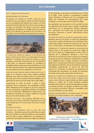 Contact presse opérations et CEMA :
09 88 68 28 65 / 09 88 68 28 66 - emapresse@gmail.com
Produit par le bureau porte-parole de la Délégation à l’information et à la communication de la Défense (DICoD)
Directrice de la publication : Valérie Lecasble
Rédacteur en chef : CF Lionel Delort
Rédacteurs: Chloé Ruard, Marie-Astrid Lefeuvre, Pauline Royer-Briand, CNE Gaëlle Rothureau
CONTACTS PRESSE : 09 88 67 33 33 ou presse@dicod.defense.gouv.fr
BSS : opération Barkhane
Appréciation de la situation
Prorogation du mandat de l’EUTM : lundi 14 mai le
Conseil de l’UE a prorogé le mandat de l’EUTM de deux
ans en le modifiant pour étendre son soutien à la Force
conjointe (FC) G5 Sahel afin de lui fournir des conseils et
un appui à la formation. Par ailleurs, le Conseil a décidé
d’augmenter sensiblement le budget alloué à la mission,
porté à 59,7 M€ pour la période du 19 mai 2018 au 18
mai 2020, contre 33,4 M€ pour la période qui s’achève.
6e
réunion du Comité de Défense et de Sécurité des
États membres du G5 Sahel : le commandant de la force
Barkhane a participé aux travaux du Comité, au cours
desquels un protocole d’accord entre la FC et Barkhane
a été signé. Le document détaille les conditions et
modalités d’appui réciproque entre la Barkhane et la FC
G5 Sahel afin d’améliorer leur efficacité opérationnelle
et la coordination de leurs opérations sur le terrain.
Visite du Premier ministre malien à Ménaka le 9 mai : il
s’agit de la première visite d’une autorité politique
officielle dans cette ville depuis 2012. Cet évènement,
sécurisé par les Forces armées maliennes (FAMa), est un
signal fort du retour de l’état malien dans cette région.
Inauguration du MOC de Kidal : à Kidal, le MOC,
constitué d’une quarantaine de combattants (FAMa,
CMA, Plateforme) a été inauguré le 10 mai en présence
de son coordinateur, le général Coulibaly et de l’adjoint
du Force Commander MINUSMA, le général Kane. Cet
évènement constitue une avancée notable de l’accord
de paix et de réconciliation au Mali.
Situation sécuritaire : des attaques indirectes ont eu
lieu contre les emprises militaires d’Aguelhok (le 11 mai)
et de Tessalit (les 9 et 13 mai). Elles n’ont fait ni victime,
ni dégât.
Activité de la force
Poursuite des opérations dans la zone des trois
frontières : Barkhane poursuit son effort dans la région
des trois frontières au côté des FAMa et en coordination
avec les forces armées nigériennes. Les opérations se
concentrent principalement dans les régions de Ménaka
Actu Défense
Page 7
et d’In Delimane, et le long de la frontière entre le Mali
et le Niger. Cette semaine, le groupement tactique
désert infanterie a effectué avec une compagnie des
FAMa une opération de reconnaissance des monts
Chetoloka, sur la frontière entre le Mali et le Niger.
Des opérations de sécurisation et de contrôle de zone
ont également été menées dans la région de Ménaka,
notamment par le groupement tactique logistique.
Ces opérations ont montré que les groupes armés
terroristes continuent à refuser l’affrontement direct
avec Barkhane.
Poursuite des actions au profit de la population locale :
Barkhane poursuit son effort au profit des populations
vivant dans la région de Ménaka et d’In Delimane. Elle y
conduit des projets couvrant les domaines de l’accès à
l’eau, à l’information, à l’éducation et à l’administration.
A Ménaka la 2e
tranche des travaux de construction du
château d’eau a été lancée et le projet de curage du
puits de la place de l’indépendance avance. Dans le
domaine de la téléphonie, Barkhane a livré trois
antennes qui ont permis la mise en place d’un émetteur
de grande puissance améliorant sensiblement la qualité
de la téléphonie dans la région. Barkhane contribuera
également à l’acheminement de deux nouveaux groupes
électrogènes de 550 KVA, prévus de remplacer le groupe
électrogène (actuellement en panne) de 250 KVA
vétuste. À In Delimane, en réponse aux demandes de
l’assemblée des associations, les projets de rénovation
de l’école et de la salle communale ont été lancés.
Barkhane a profité de la réalisation de ces projets pour
former des soldats des forces armées maliennes aux
actions civilo-militaires. Depuis début mai 2018, soldats
maliens et soldats de la force Barkhane réalisent
ensemble des missions au profit des populations locales.
La semaine dernière, ces équipes conjointes sont allées
à la rencontre de familles d’éleveurs rassemblées dans
un camp à Ménaka avec leur bétail.
Sorties air hebdomadaires : 30 sorties chasse, 25 sorties
RAV ISR et 35 sorties transport. Total : 90 sorties.
 