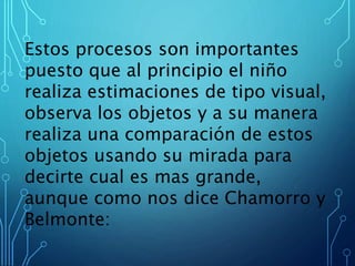 Estos procesos son importantes
puesto que al principio el niño
realiza estimaciones de tipo visual,
observa los objetos y a su manera
realiza una comparación de estos
objetos usando su mirada para
decirte cual es mas grande,
aunque como nos dice Chamorro y
Belmonte:
 