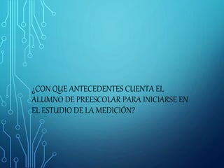 ¿CON QUE ANTECEDENTES CUENTA EL
ALUMNO DE PREESCOLAR PARA INICIARSE EN
EL ESTUDIO DE LA MEDICIÓN?
 