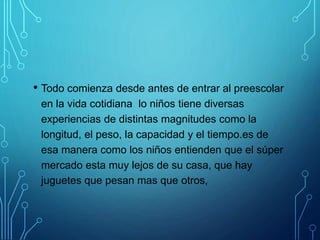 • Todo comienza desde antes de entrar al preescolar
en la vida cotidiana lo niños tiene diversas
experiencias de distintas magnitudes como la
longitud, el peso, la capacidad y el tiempo.es de
esa manera como los niños entienden que el súper
mercado esta muy lejos de su casa, que hay
juguetes que pesan mas que otros,
,
 