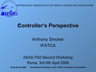 Anthony Smoker IFATCA ASAS-TN2 Second Workshop Roma, 3rd-5th April 2006 Controller's Perspective INTERNATIONAL FEDERATION OF AIR TRAFFIC CONTROLLERS’ ASSOCIATIONS    