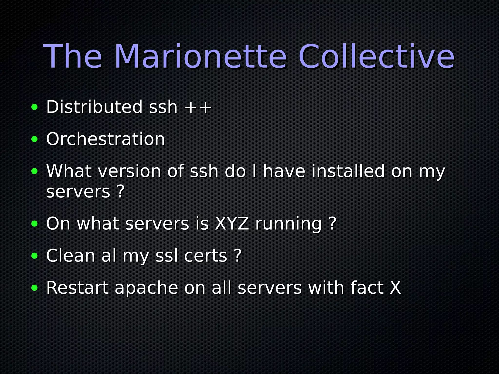 The Marionette Collective
●   Distributed ssh ++
●   Orchestration
●   What version of ssh do I have installed on my
    servers ?
●   On what servers is XYZ running ?
●   Clean al my ssl certs ?
●   Restart apache on all servers with fact X
 