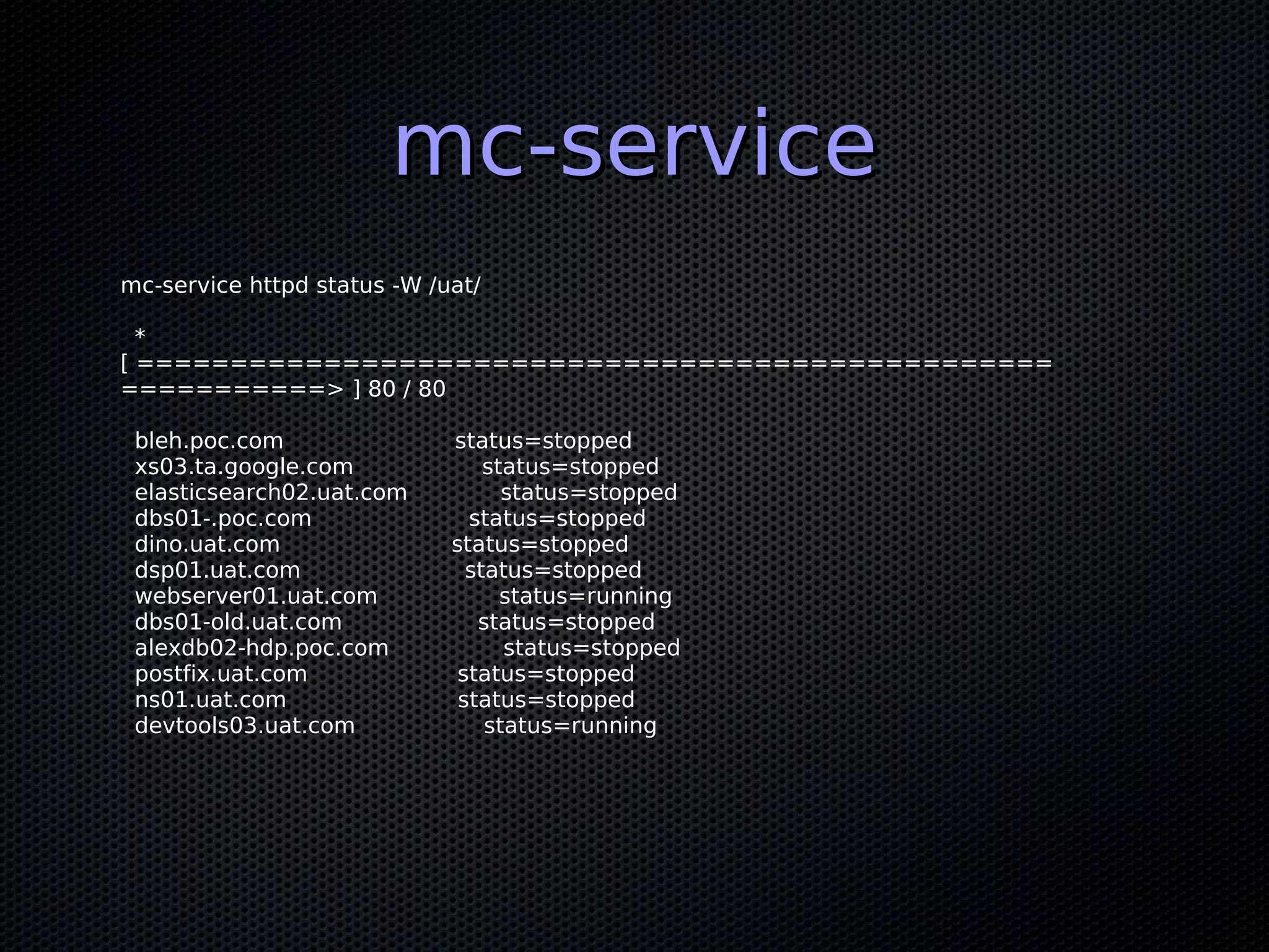 mc-service
mc-service httpd status -W /uat/

  *
[ =================================================
===========> ] 80 / 80

 bleh.poc.com                status=stopped
 xs03.ta.google.com              status=stopped
 elasticsearch02.uat.com           status=stopped
 dbs01-.poc.com                status=stopped
 dino.uat.com                status=stopped
 dsp01.uat.com                 status=stopped
 webserver01.uat.com               status=running
 dbs01-old.uat.com              status=stopped
 alexdb02-hdp.poc.com              status=stopped
 postfix.uat.com              status=stopped
 ns01.uat.com                 status=stopped
 devtools03.uat.com              status=running
 